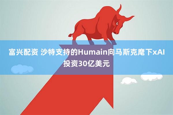 富兴配资 沙特支持的Humain向马斯克麾下xAI投资30亿美元