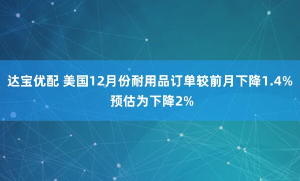 达宝优配 美国12月份耐用品订单较前月下降1.4% 预估为下降2%