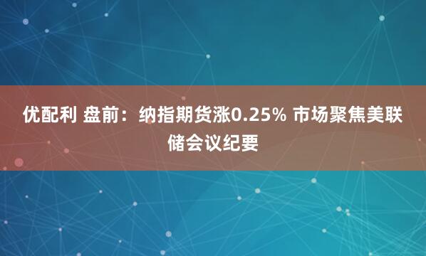 优配利 盘前：纳指期货涨0.25% 市场聚焦美联储会议纪要