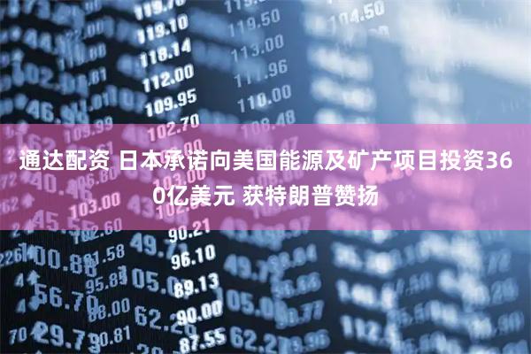 通达配资 日本承诺向美国能源及矿产项目投资360亿美元 获特朗普赞扬