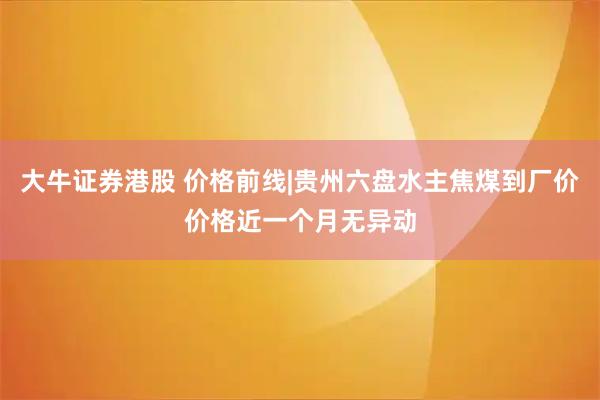 大牛证券港股 价格前线|贵州六盘水主焦煤到厂价价格近一个月无异动