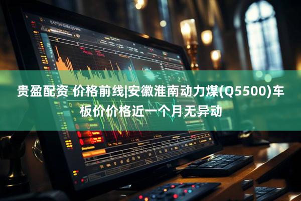 贵盈配资 价格前线|安徽淮南动力煤(Q5500)车板价价格近一个月无异动