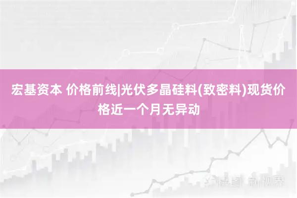 宏基资本 价格前线|光伏多晶硅料(致密料)现货价格近一个月无异动