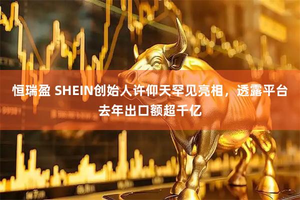 恒瑞盈 SHEIN创始人许仰天罕见亮相，透露平台去年出口额超千亿
