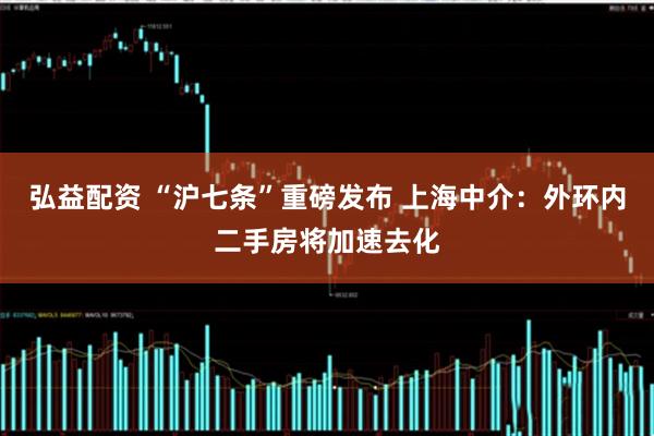 弘益配资 “沪七条”重磅发布 上海中介：外环内二手房将加速去化