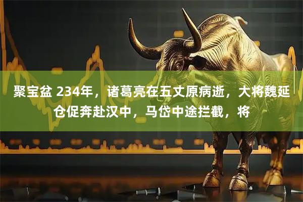 聚宝盆 234年，诸葛亮在五丈原病逝，大将魏延仓促奔赴汉中，马岱中途拦截，将