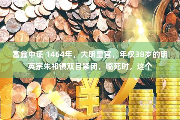 富鑫中证 1464年，大明皇宫，年仅38岁的明英宗朱祁镇双目紧闭，临死时，这个
