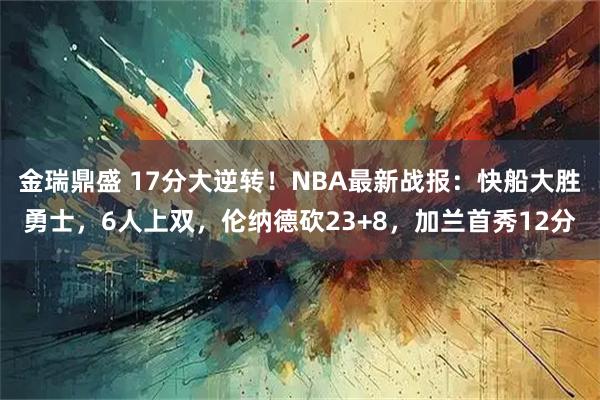 金瑞鼎盛 17分大逆转！NBA最新战报：快船大胜勇士，6人上双，伦纳德砍23+8，加兰首秀12分