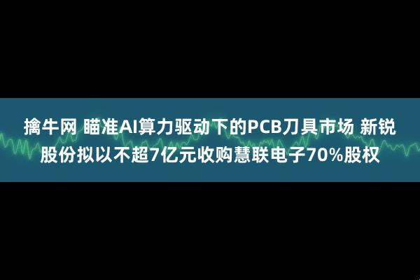 擒牛网 瞄准AI算力驱动下的PCB刀具市场 新锐股份拟以不超7亿元收购慧联电子70%股权