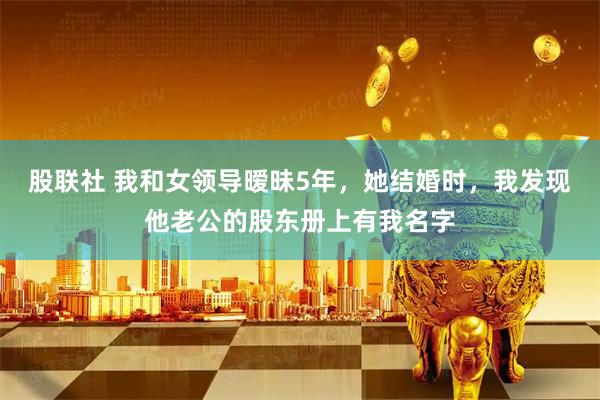 股联社 我和女领导暧昧5年,她结婚时,我发现他老公的股东册上有我名字