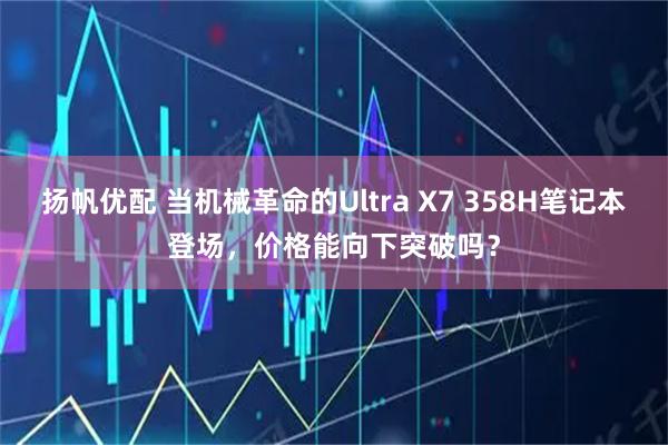 扬帆优配 当机械革命的Ultra X7 358H笔记本登场，价格能向下突破吗？