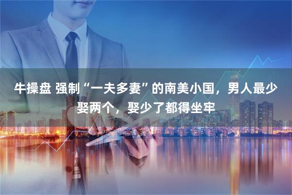 牛操盘 强制“一夫多妻”的南美小国，男人最少娶两个，娶少了都得坐牢