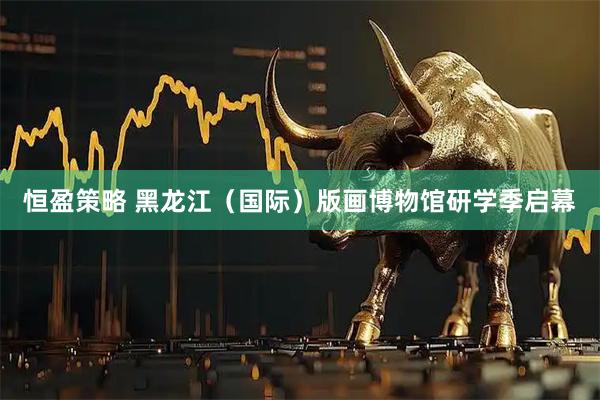 恒盈策略 黑龙江（国际）版画博物馆研学季启幕