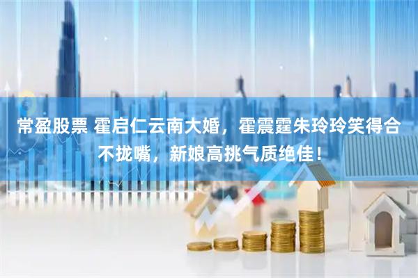 常盈股票 霍启仁云南大婚，霍震霆朱玲玲笑得合不拢嘴，新娘高挑气质绝佳！