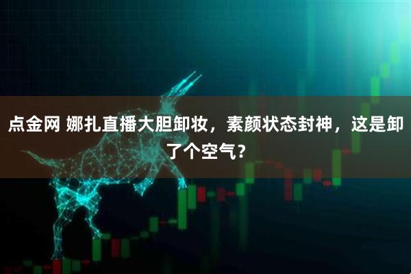 点金网 娜扎直播大胆卸妆，素颜状态封神，这是卸了个空气？