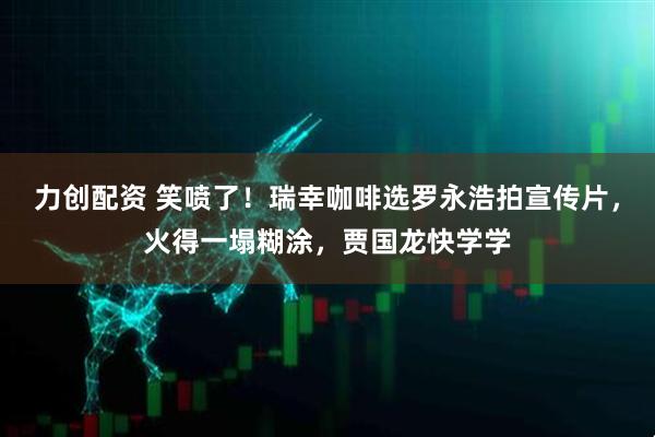 力创配资 笑喷了!瑞幸咖啡选罗永浩拍宣传片,火得一塌糊涂,贾国龙快学学