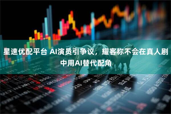 星速优配平台 AI演员引争议，耀客称不会在真人剧中用AI替代配角