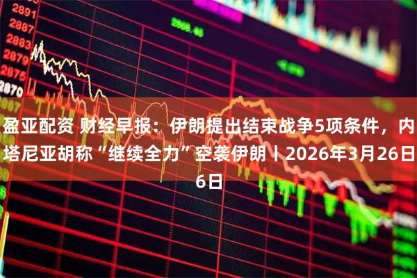 盈亚配资 财经早报：伊朗提出结束战争5项条件，内塔尼亚胡称“继续全力”空袭伊朗丨2026年3月26日