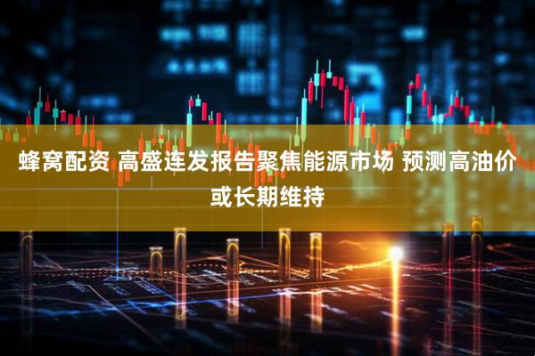 蜂窝配资 高盛连发报告聚焦能源市场 预测高油价或长期维持