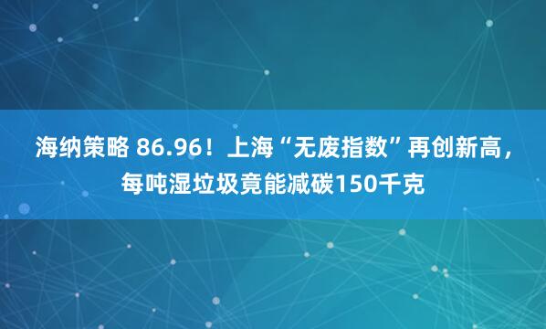 海纳策略 86.96！上海“无废指数”再创新高，每吨湿垃圾竟能减碳150千克