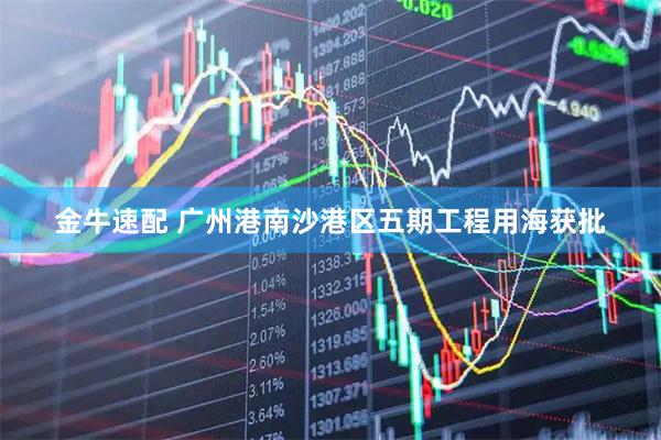 金牛速配 广州港南沙港区五期工程用海获批