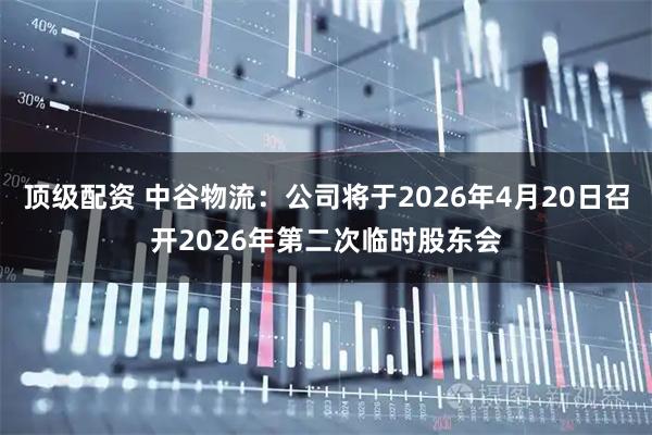 顶级配资 中谷物流：公司将于2026年4月20日召开2026年第二次临时股东会