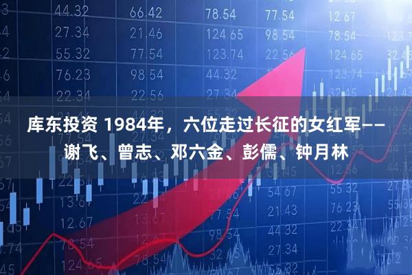 库东投资 1984年，六位走过长征的女红军——谢飞、曾志、邓六金、彭儒、钟月林