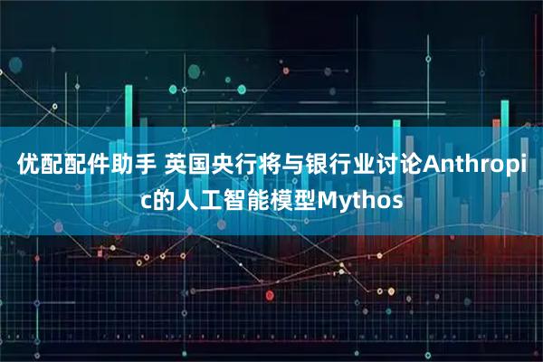 优配配件助手 英国央行将与银行业讨论Anthropic的人工智能模型Mythos