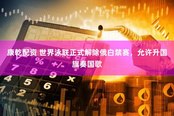 康乾配资 世界泳联正式解除俄白禁赛，允许升国旗奏国歌