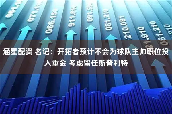 涵星配资 名记：开拓者预计不会为球队主帅职位投入重金 考虑留任斯普利特