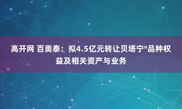 高开网 百奥泰：拟4.5亿元转让贝塔宁®品种权益及相关资产与业务