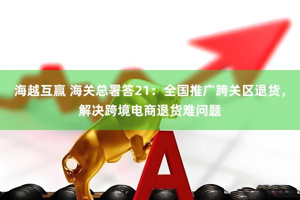 海越互赢 海关总署答21：全国推广跨关区退货，解决跨境电商退货难问题