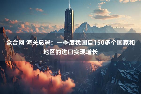 众合网 海关总署：一季度我国自150多个国家和地区的进口实现增长