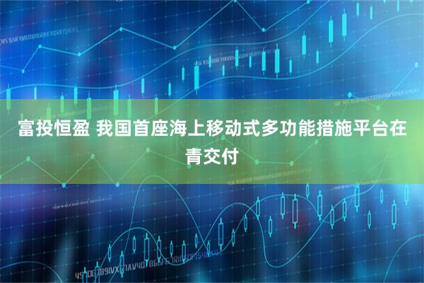 富投恒盈 我国首座海上移动式多功能措施平台在青交付