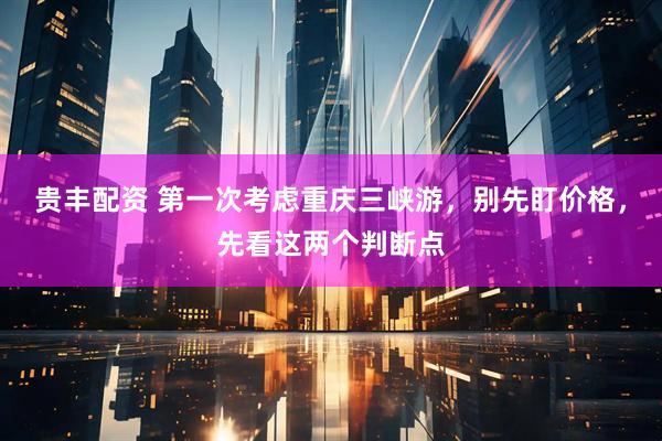 贵丰配资 第一次考虑重庆三峡游，别先盯价格，先看这两个判断点
