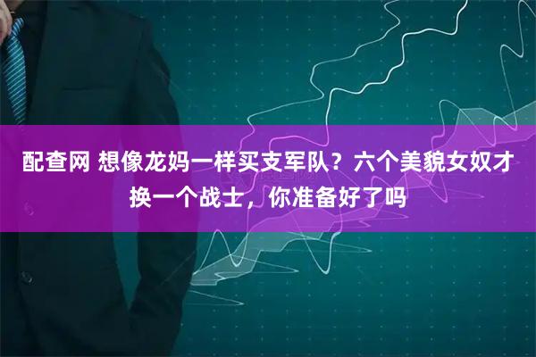 配查网 想像龙妈一样买支军队？六个美貌女奴才换一个战士，你准备好了吗