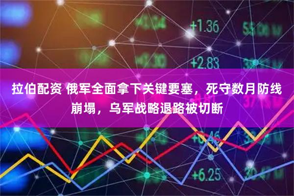 拉伯配资 俄军全面拿下关键要塞，死守数月防线崩塌，乌军战略退路被切断