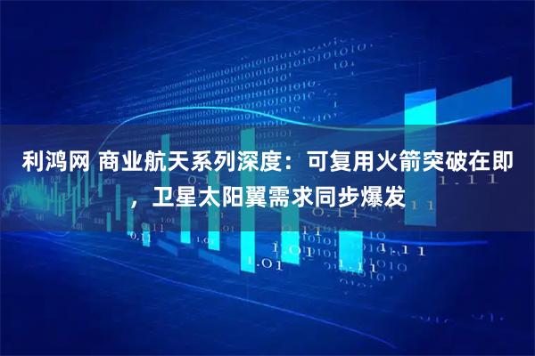利鸿网 商业航天系列深度：可复用火箭突破在即，卫星太阳翼需求同步爆发