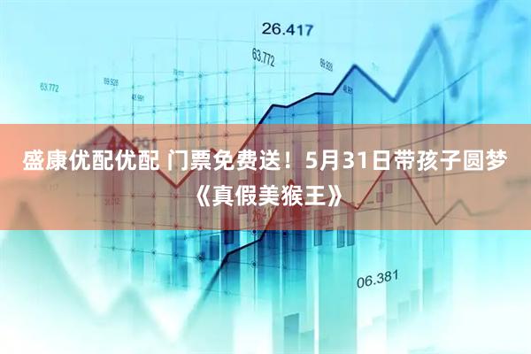 盛康优配优配 门票免费送！5月31日带孩子圆梦《真假美猴王》