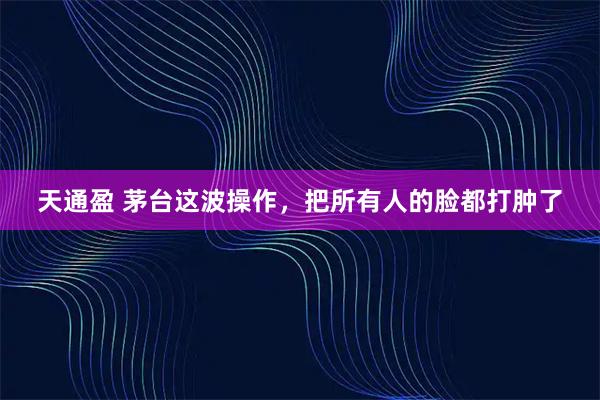 天通盈 茅台这波操作，把所有人的脸都打肿了