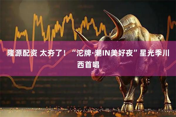 隆源配资 太夯了！“沱牌·潮IN美好夜”星光季川西首唱