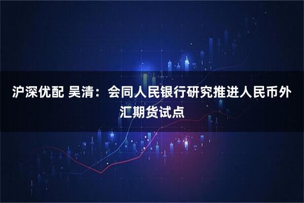 沪深优配 吴清：会同人民银行研究推进人民币外汇期货试点