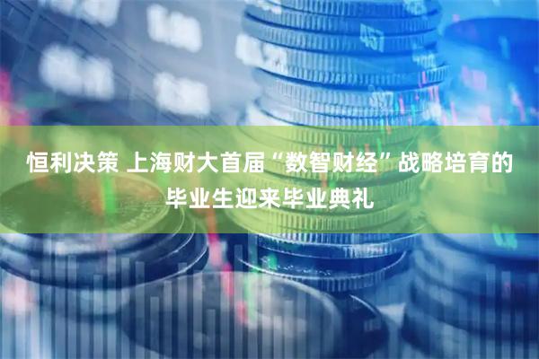 恒利决策 上海财大首届“数智财经”战略培育的毕业生迎来毕业典礼