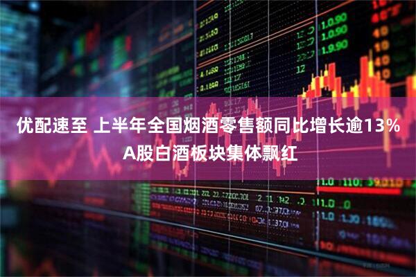 优配速至 上半年全国烟酒零售额同比增长逾13% A股白酒板块集体飘红