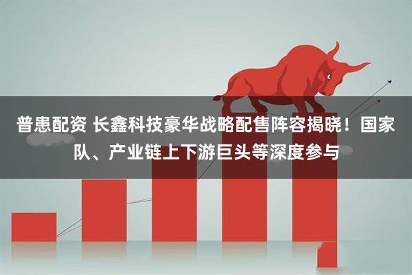 普患配资 长鑫科技豪华战略配售阵容揭晓！国家队、产业链上下游巨头等深度参与