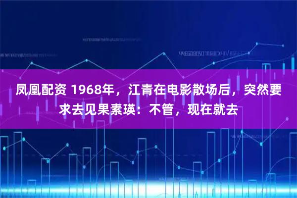 凤凰配资 1968年，江青在电影散场后，突然要求去见果素瑛：不管，现在就去