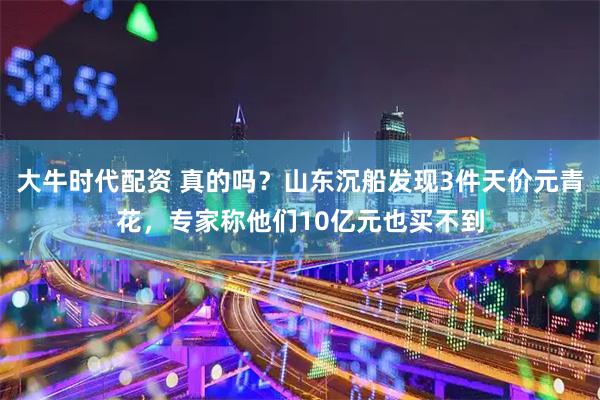 大牛时代配资 真的吗？山东沉船发现3件天价元青花，专家称他们10亿元也买不到