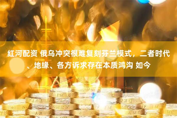 红河配资 俄乌冲突很难复刻芬兰模式,二者时代、地缘、各方诉求存在本质鸿沟 如今