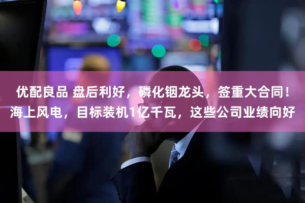 优配良品 盘后利好，磷化铟龙头，签重大合同！海上风电，目标装机1亿千瓦，这些公司业绩向好