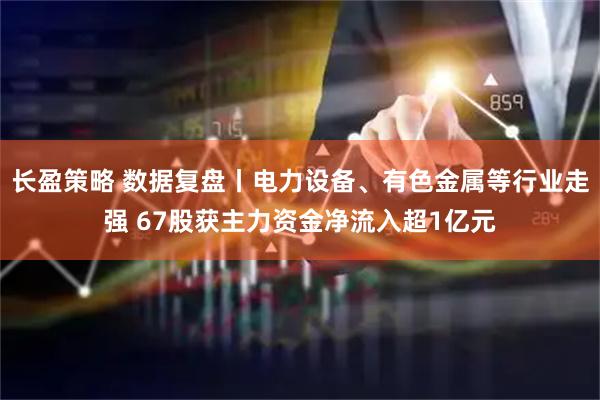 长盈策略 数据复盘丨电力设备、有色金属等行业走强 67股获主力资金净流入超1亿元